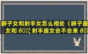 狮子女和射手女怎么相处（狮子座女和 🐦 射手座女合不合来 🌾 ）